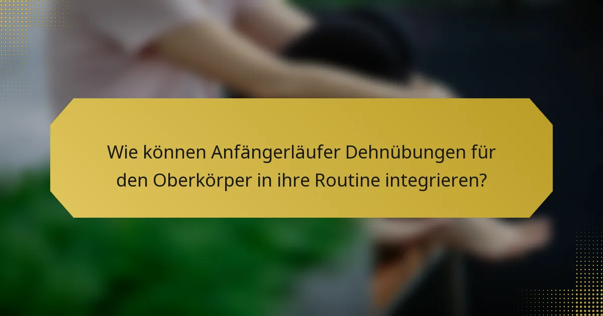 Wie können Anfängerläufer Dehnübungen für den Oberkörper in ihre Routine integrieren?